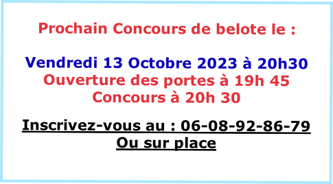 
Prochain Concours de belote le :

Vendredi 13 Octobre 2023 à 20h30
Ouverture des portes à 19h 45
Concours à 20h 30 

Inscrivez-vous au : 06-08-92-86-79
Ou sur place

VENEZ NOMBREUX
