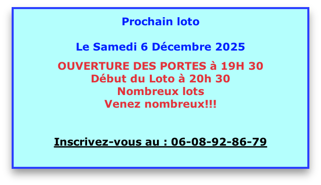 
Prochain loto 

Le Samedi 6 Décembre 2025

OUVERTURE DES PORTES à 19H 30
Début du Loto à 20h 30 
Nombreux lots
Venez nombreux!!! 


Inscrivez-vous au : 06-08-92-86-79