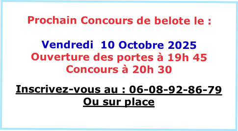 
Prochain Concours de belote le :

Vendredi  10 Octobre 2025
Ouverture des portes à 19h 45
Concours à 20h 30 

Inscrivez-vous au : 06-08-92-86-79
Ou sur place

VENEZ NOMBREUX
