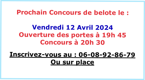 
Prochain Concours de belote le :

Vendredi 12 Avril 2024
Ouverture des portes à 19h 45
Concours à 20h 30 

Inscrivez-vous au : 06-08-92-86-79
Ou sur place

VENEZ NOMBREUX
