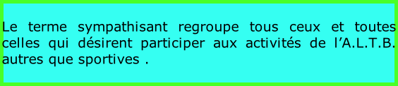 Le terme sympathisant regroupe tous ceux et toutes celles qui désirent participer aux activités de l’A.L.T.B. autres que sportives .